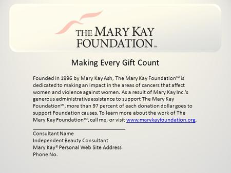 Making Every Gift Count Founded in 1996 by Mary Kay Ash, The Mary Kay Foundation℠ is dedicated to making an impact in the areas of cancers that affect.
