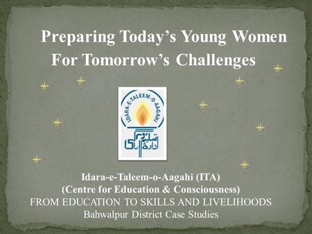 Preparing Today’s Young Women For Tomorrow’s Challenges Idara-e-Taleem-o-Aagahi (ITA) (Centre for Education & Consciousness) FROM EDUCATION TO SKILLS AND.