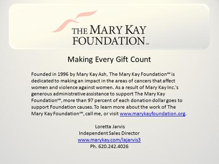 Making Every Gift Count Founded in 1996 by Mary Kay Ash, The Mary Kay Foundation℠ is dedicated to making an impact in the areas of cancers that affect.