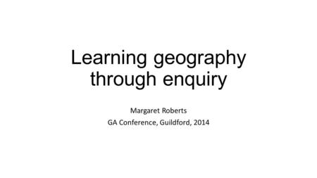 Learning geography through enquiry Margaret Roberts GA Conference, Guildford, 2014.