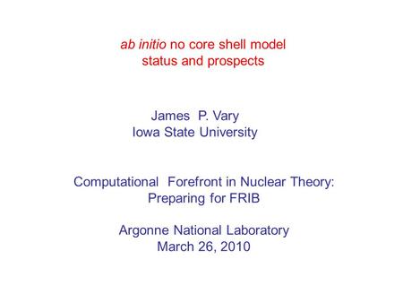 Ab initio no core shell model status and prospects James P. Vary Iowa State University Computational Forefront in Nuclear Theory: Preparing for FRIB Argonne.