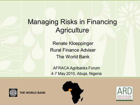Managing Risks in Financing Agriculture Renate Kloeppinger Rural Finance Adviser The World Bank AFRACA Agribanks Forum 4-7 May 2010, Abuja, Nigeria.