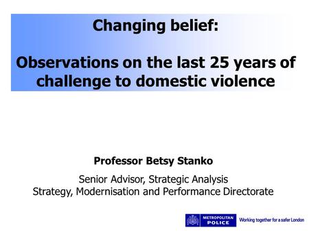 Changing belief: Observations on the last 25 years of challenge to domestic violence Professor Betsy Stanko Senior Advisor, Strategic Analysis Strategy,