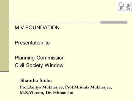 M.V.FOUNDATION Presentation to Planning Commission Civil Society Window Shantha Sinha Prof.Aditya Mukherjee, Prof.Mridula Mukherjee, M.R.Vikram, Dr. Himanshu.