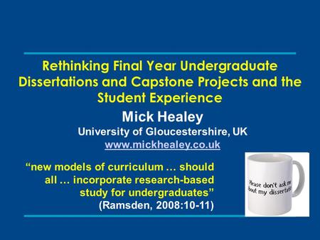 Rethinking Final Year Undergraduate Dissertations and Capstone Projects and the Student Experience Mick Healey University of Gloucestershire, UK www.mickhealey.co.uk.