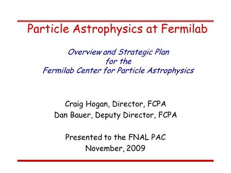 Particle Astrophysics at Fermilab Craig Hogan, Director, FCPA Dan Bauer, Deputy Director, FCPA Presented to the FNAL PAC November, 2009 Overview and Strategic.