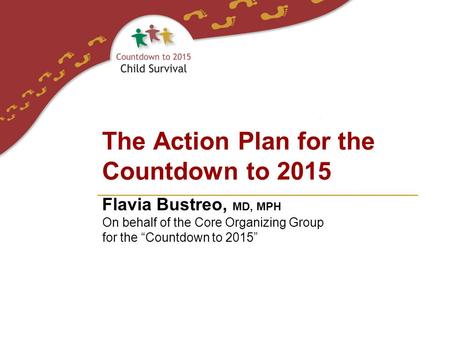 Flavia Bustreo, MD, MPH On behalf of the Core Organizing Group for the “Countdown to 2015” The Action Plan for the Countdown to 2015.
