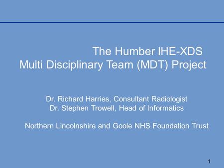 1 The Humber IHE-XDS Multi Disciplinary Team (MDT) Project Dr. Richard Harries, Consultant Radiologist Dr. Stephen Trowell, Head of Informatics Northern.