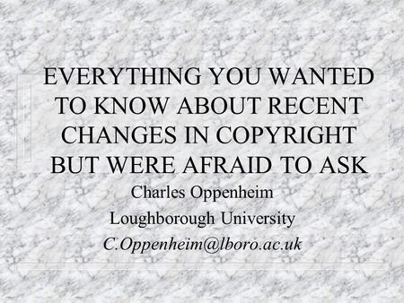 EVERYTHING YOU WANTED TO KNOW ABOUT RECENT CHANGES IN COPYRIGHT BUT WERE AFRAID TO ASK Charles Oppenheim Loughborough University