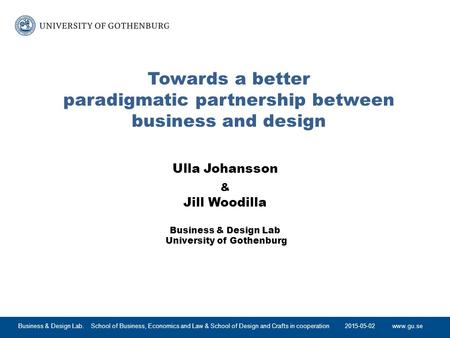 Www.gu.se Towards a better paradigmatic partnership between business and design Ulla Johansson & Jill Woodilla Business & Design Lab University of Gothenburg.