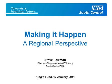 Making it Happen A Regional Perspective Steve Fairman Director of Improvement & Efficiency South Central SHA King’s Fund, 17 January 2011.