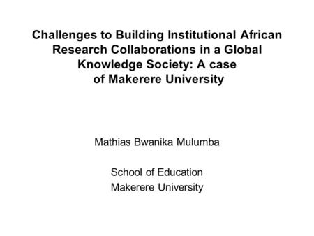 Challenges to Building Institutional African Research Collaborations in a Global Knowledge Society: A case of Makerere University Mathias Bwanika Mulumba.