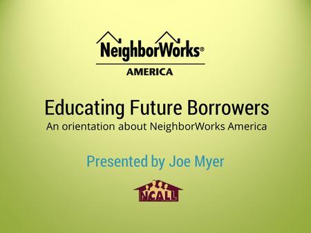 Educating Future Borrowers An orientation about NeighborWorks America Presented by Joe Myer.
