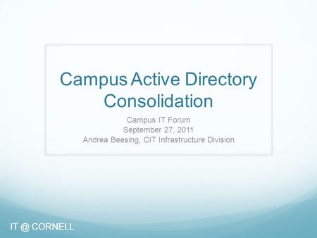 CORNELL Campus Active Directory Consolidation Campus IT Forum September 27, 2011 Andrea Beesing, CIT Infrastructure Division CORNELL.