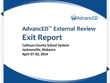 Enter System Name AdvancED TM External Review Exit Report Calhoun County School System Jacksonville, Alabama April 27-30, 2014.