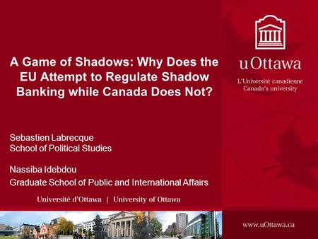 A Game of Shadows: Why Does the EU Attempt to Regulate Shadow Banking while Canada Does Not? Sebastien Labrecque School of Political Studies Nassiba Idebdou.