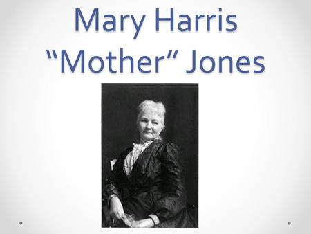 Mary Harris “Mother” Jones. Early Life My name is Mary Harris Jones. I was born August 1 st, 1837. I was born on the north side of Cork, Ireland. My parents.