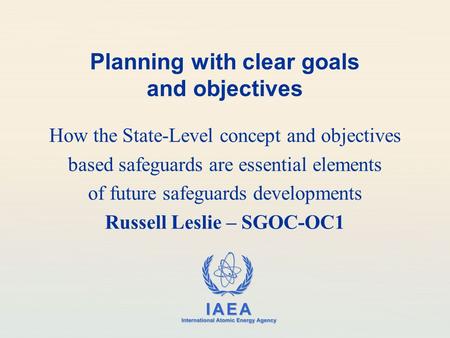 IAEA International Atomic Energy Agency Planning with clear goals and objectives How the State-Level concept and objectives based safeguards are essential.