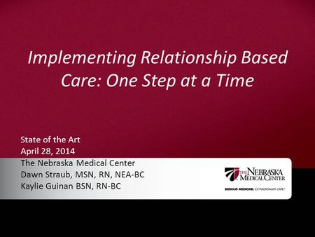 Implementing Relationship Based Care: One Step at a Time State of the Art April 28, 2014 The Nebraska Medical Center Dawn Straub, MSN, RN, NEA-BC Kaylie.