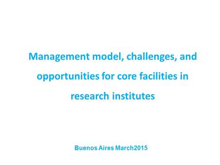 Management model, challenges, and opportunities for core facilities in research institutes Buenos Aires March2015.