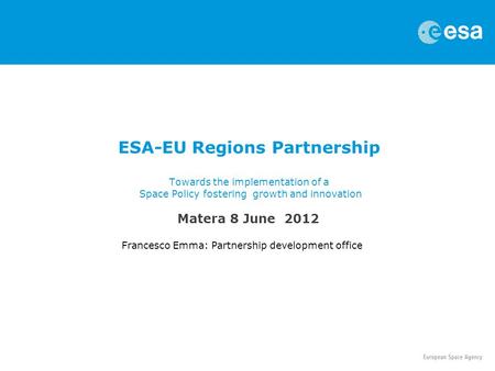 ESA-EU Regions Partnership Towards the implementation of a Space Policy fostering growth and innovation Francesco Emma: Partnership development office.