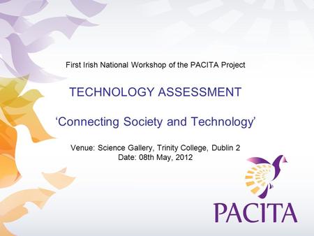 First Irish National Workshop of the PACITA Project TECHNOLOGY ASSESSMENT ‘Connecting Society and Technology’ Venue: Science Gallery, Trinity College,