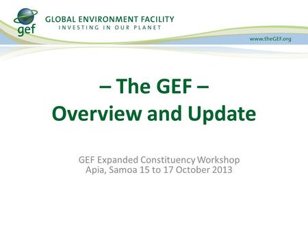 GEF Expanded Constituency Workshop Apia, Samoa 15 to 17 October 2013 – The GEF – Overview and Update.