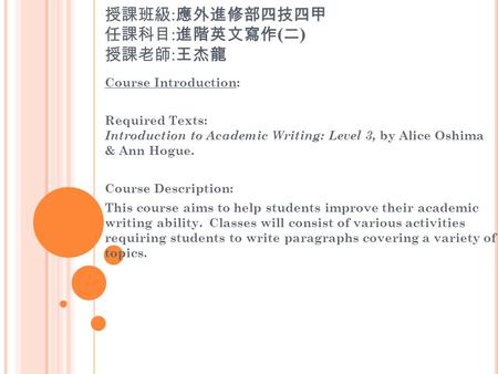 授課班級 : 應外進修部四技四甲 任課科目 : 進階英文寫作 ( 二 ) 授課老師 : 王杰龍 Course Introduction: Required Texts: Introduction to Academic Writing: Level 3, by Alice Oshima & Ann Hogue.