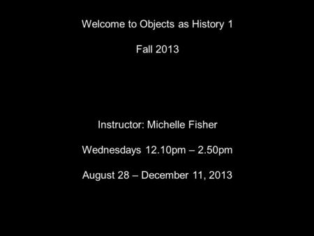 Welcome to Objects as History 1 Fall 2013 Instructor: Michelle Fisher Wednesdays 12.10pm – 2.50pm August 28 – December 11, 2013.