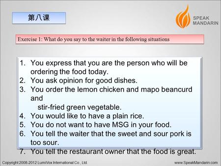 Copyright 2008-2012 LumiVox International Co., Ltd. www.SpeakMandarin.com 第八课 Exercise 1: What do you say to the waiter in the following situations 1.You.