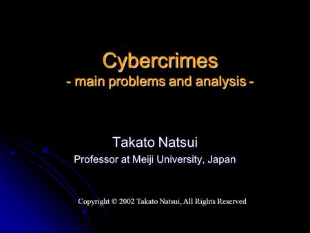 Cybercrimes - main problems and analysis - Takato Natsui Professor at Meiji University, Japan Copyright © 2002 Takato Natsui, All Rights Reserved.