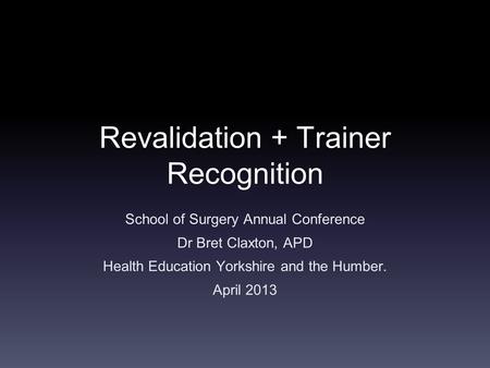 Revalidation + Trainer Recognition School of Surgery Annual Conference Dr Bret Claxton, APD Health Education Yorkshire and the Humber. April 2013.