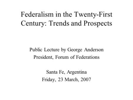 Federalism in the Twenty-First Century: Trends and Prospects Public Lecture by George Anderson President, Forum of Federations Santa Fe, Argentina Friday,