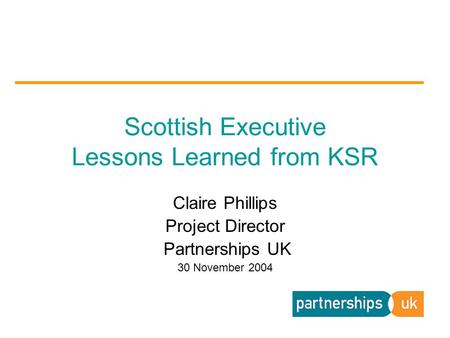 Claire Phillips Project Director Partnerships UK 30 November 2004 Scottish Executive Lessons Learned from KSR.