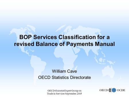 1 OECD-Eurostat Expert Group on Trade in Services September 2005 BOP Services Classification for a revised Balance of Payments Manual William Cave OECD.