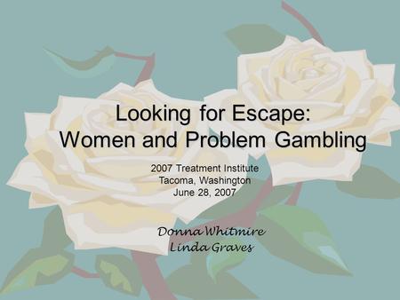 Looking for Escape: Women and Problem Gambling Donna Whitmire Linda Graves 2007 Treatment Institute Tacoma, Washington June 28, 2007.
