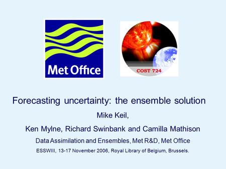 Page 1© Crown copyright 2006ESWWIII, Royal Library of Belgium, Brussels, Nov 15 th 2006 Forecasting uncertainty: the ensemble solution Mike Keil, Ken Mylne,