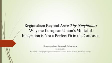 Regionalism Beyond Love Thy Neighbour: Why the European Union’s Model of Integration is Not a Perfect Fit in the Caucasus Undergraduate Research Colloquium.