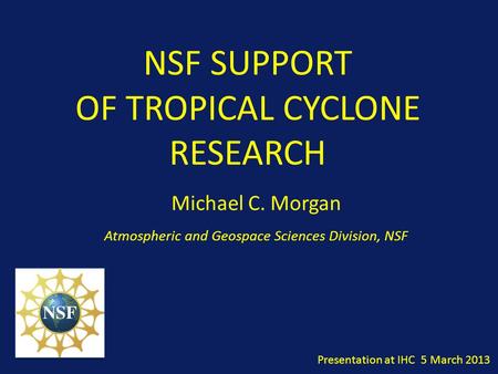 NSF SUPPORT OF TROPICAL CYCLONE RESEARCH Michael C. Morgan Atmospheric and Geospace Sciences Division, NSF Presentation at IHC 5 March 2013.