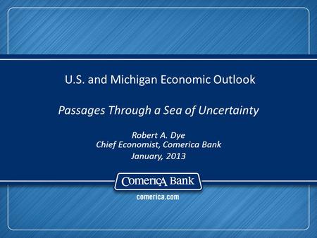 U.S. and Michigan Economic Outlook Passages Through a Sea of Uncertainty Robert A. Dye Chief Economist, Comerica Bank January, 2013.