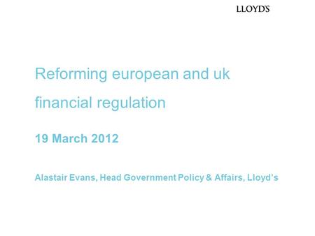 19 March 2012 Alastair Evans, Head Government Policy & Affairs, Lloyd’s Reforming european and uk financial regulation.