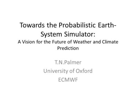 Towards the Probabilistic Earth- System Simulator: A Vision for the Future of Weather and Climate Prediction T.N.Palmer University of Oxford ECMWF.