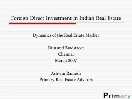 Foreign Direct Investment in Indian Real Estate Dynamics of the Real Estate Market Dun and Bradstreet Chennai March 2007 Ashwin Ramesh Primary Real Estate.