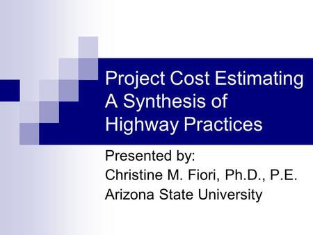 Project Cost Estimating A Synthesis of Highway Practices Presented by: Christine M. Fiori, Ph.D., P.E. Arizona State University.