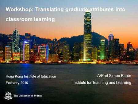 Workshop: Translating graduate attributes into classroom learning A/Prof Simon Barrie Institute for Teaching and Learning Hong Kong Institute of Education.