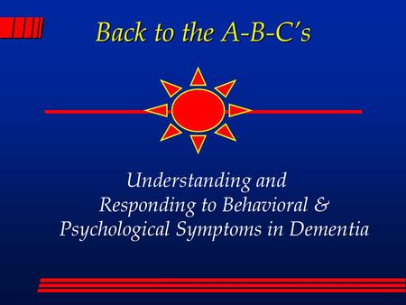 Back to the A-B-C’s Understanding and Responding to Behavioral & Psychological Symptoms in Dementia.