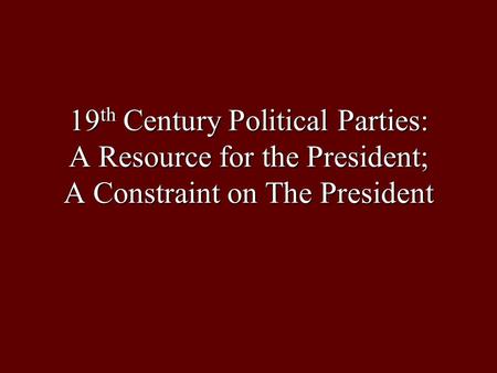 19 th Century Political Parties: A Resource for the President; A Constraint on The President.