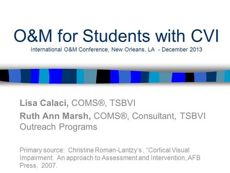 O&M for Students with CVI International O&M Conference, New Orleans, LA - December 2013 Lisa Calaci, COMS®, TSBVI Ruth Ann Marsh, COMS®, Consultant, TSBVI.