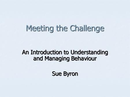 Meeting the Challenge An Introduction to Understanding and Managing Behaviour Sue Byron.