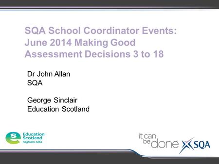 SQA School Coordinator Events: June 2014 Making Good Assessment Decisions 3 to 18 Dr John Allan SQA George Sinclair Education Scotland.
